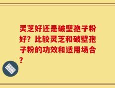 灵芝好还是破壁孢子粉好？比较灵芝和破壁孢子粉的功效和适用场合？
