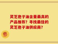 灵芝孢子油含量最高的产品推荐？寻找最佳的灵芝孢子油供应商？