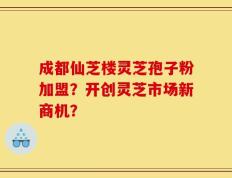 成都仙芝楼灵芝孢子粉加盟？开创灵芝市场新商机？