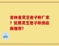 吉林省灵芝孢子粉厂家？优质灵芝孢子粉供应商推荐？