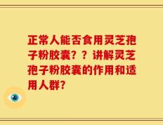 正常人能否食用灵芝孢子粉胶囊？？讲解灵芝孢子粉胶囊的作用和适用人群？