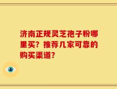 济南正规灵芝孢子粉哪里买？推荐几家可靠的购买渠道？