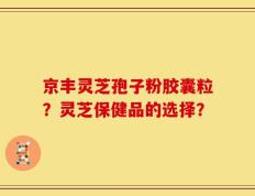 京丰灵芝孢子粉胶囊粒？灵芝保健品的选择？