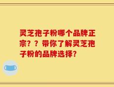 灵芝孢子粉哪个品牌正宗？？带你了解灵芝孢子粉的品牌选择？