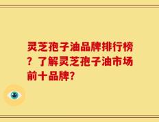 灵芝孢子油品牌排行榜？了解灵芝孢子油市场前十品牌？