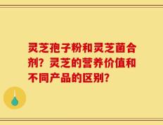灵芝孢子粉和灵芝菌合剂？灵芝的营养价值和不同产品的区别？