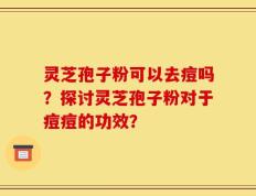 灵芝孢子粉可以去痘吗？探讨灵芝孢子粉对于痘痘的功效？
