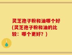灵芝孢子粉和油哪个好(灵芝孢子粉和油的比较：哪个更好？)