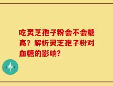 吃灵芝孢子粉会不会糖高？解析灵芝孢子粉对血糖的影响？