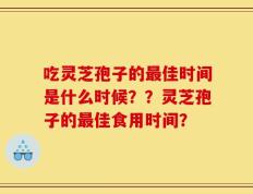 吃灵芝孢子的最佳时间是什么时候？？灵芝孢子的最佳食用时间？