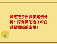 灵芝孢子粉减肥案例分析？探究灵芝孢子粉在减肥领域的应用？