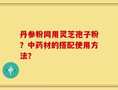 丹参粉同用灵芝孢子粉？中药材的搭配使用方法？