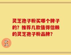 灵芝孢子粉买哪个牌子的？推荐几款值得信赖的灵芝孢子粉品牌？