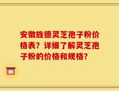 安徽旌德灵芝孢子粉价格表？详细了解灵芝孢子粉的价格和规格？