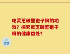 吃灵芝破壁孢子粉的功效？探究灵芝破壁孢子粉的健康益处？