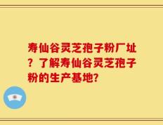 寿仙谷灵芝孢子粉厂址？了解寿仙谷灵芝孢子粉的生产基地？