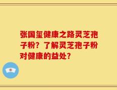 张国玺健康之路灵芝孢子粉？了解灵芝孢子粉对健康的益处？