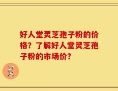 好人堂灵芝孢子粉的价格？了解好人堂灵芝孢子粉的市场价？