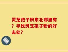 灵芝孢子粉东北哪里有？寻找灵芝孢子粉的好去处？