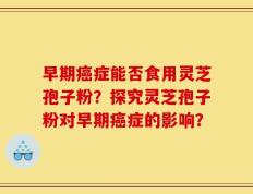 早期癌症能否食用灵芝孢子粉？探究灵芝孢子粉对早期癌症的影响？