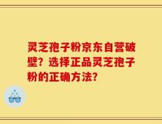灵芝孢子粉京东自营破壁？选择正品灵芝孢子粉的正确方法？