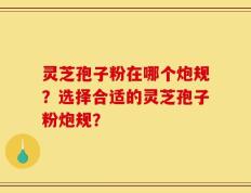 灵芝孢子粉在哪个炮规？选择合适的灵芝孢子粉炮规？