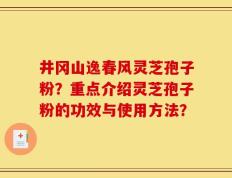 井冈山逸春风灵芝孢子粉？重点介绍灵芝孢子粉的功效与使用方法？