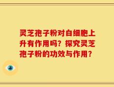 灵芝孢子粉对白细胞上升有作用吗？探究灵芝孢子粉的功效与作用？