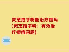 灵芝孢子粉能治疗痘吗(灵芝孢子粉：有效治疗痘痘问题)