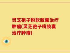 灵芝孢子粉软胶囊治疗肿瘤(灵芝孢子粉胶囊治疗肿瘤)