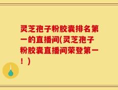 灵芝孢子粉胶囊排名第一的直播间(灵芝孢子粉胶囊直播间荣登第一！)