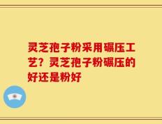 灵芝孢子粉采用碾压工艺？灵芝孢子粉碾压的好还是粉好