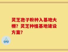 灵芝孢子粉种入基地大栅？灵芝种植基地建设方案？