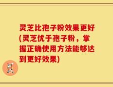 灵芝比孢子粉效果更好(灵芝优于孢子粉，掌握正确使用方法能够达到更好效果)