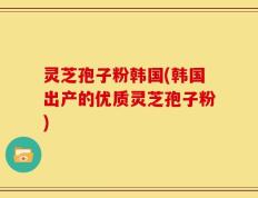 灵芝孢子粉韩国(韩国出产的优质灵芝孢子粉)