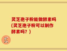 灵芝孢子粉能做酵素吗(灵芝孢子粉可以制作酵素吗？)