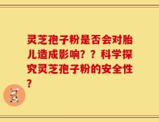 灵芝孢子粉是否会对胎儿造成影响？？科学探究灵芝孢子粉的安全性？