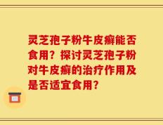 灵芝孢子粉牛皮癣能否食用？探讨灵芝孢子粉对牛皮癣的治疗作用及是否适宜食用？