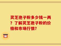 灵芝孢子粉多少钱一两？了解灵芝孢子粉的价格和市场行情？