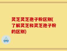 灵芝灵芝孢子粉区别(了解灵芝和灵芝孢子粉的区别)