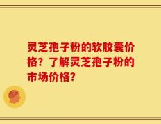 灵芝孢子粉的软胶囊价格？了解灵芝孢子粉的市场价格？