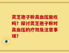 灵芝孢子粉高血压能吃吗？探讨灵芝孢子粉对高血压的疗效及注意事项？