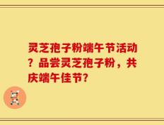 灵芝孢子粉端午节活动？品尝灵芝孢子粉，共庆端午佳节？