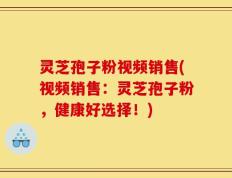 灵芝孢子粉视频销售(视频销售：灵芝孢子粉，健康好选择！)