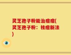 灵芝孢子粉能治痘痘(灵芝孢子粉：祛痘新法)