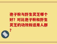 孢子粉与野生灵芝哪个好？对比孢子粉和野生灵芝的功效和适用人群？