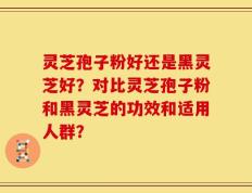 灵芝孢子粉好还是黑灵芝好？对比灵芝孢子粉和黑灵芝的功效和适用人群？