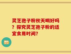灵芝孢子粉秋天喝好吗？探究灵芝孢子粉的适宜食用时间？