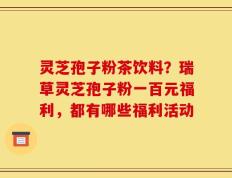 灵芝孢子粉茶饮料？瑞草灵芝孢子粉一百元福利，都有哪些福利活动