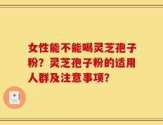 女性能不能喝灵芝孢子粉？灵芝孢子粉的适用人群及注意事项？